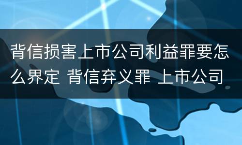 背信损害上市公司利益罪要怎么界定 背信弃义罪 上市公司