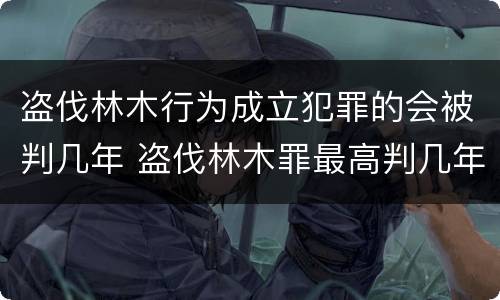 盗伐林木行为成立犯罪的会被判几年 盗伐林木罪最高判几年