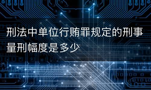 刑法中单位行贿罪规定的刑事量刑幅度是多少