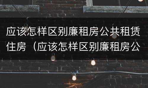 应该怎样区别廉租房公共租赁住房（应该怎样区别廉租房公共租赁住房呢）