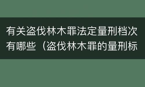 有关盗伐林木罪法定量刑档次有哪些（盗伐林木罪的量刑标准）