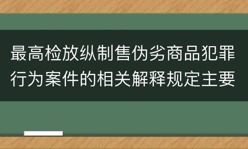 最高检放纵制售伪劣商品犯罪行为案件的相关解释规定主要内容都有哪些