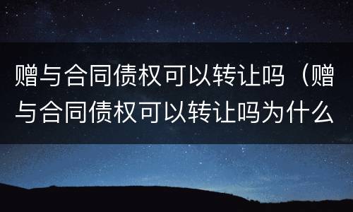 赠与合同债权可以转让吗（赠与合同债权可以转让吗为什么）