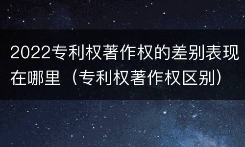 2022专利权著作权的差别表现在哪里（专利权著作权区别）
