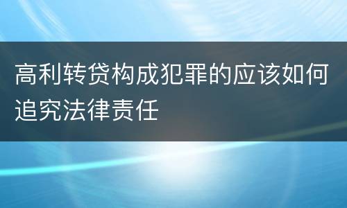 高利转贷构成犯罪的应该如何追究法律责任
