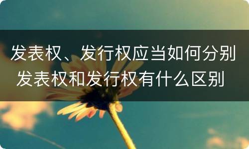 发表权、发行权应当如何分别 发表权和发行权有什么区别
