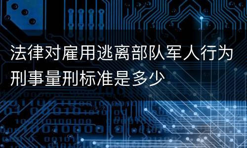 法律对雇用逃离部队军人行为刑事量刑标准是多少