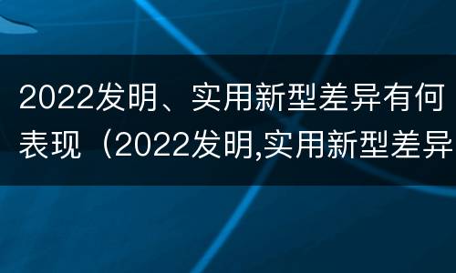 2022发明、实用新型差异有何表现（2022发明,实用新型差异有何表现和意义）