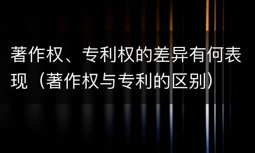 著作权、专利权的差异有何表现（著作权与专利的区别）