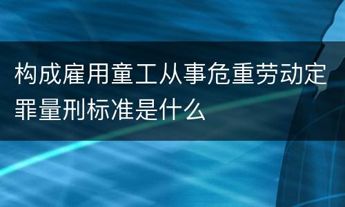 构成雇用童工从事危重劳动定罪量刑标准是什么