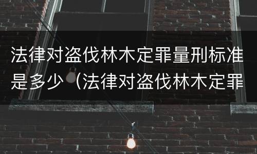 法律对盗伐林木定罪量刑标准是多少（法律对盗伐林木定罪量刑标准是多少条）
