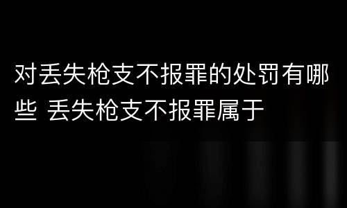 对丢失枪支不报罪的处罚有哪些 丢失枪支不报罪属于