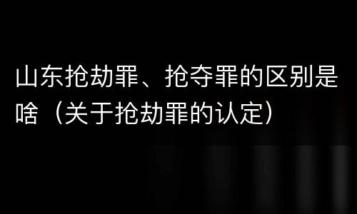 山东抢劫罪、抢夺罪的区别是啥（关于抢劫罪的认定）