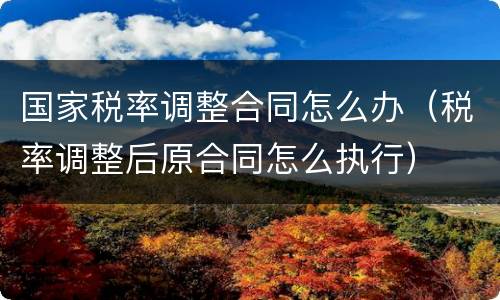 国家税率调整合同怎么办（税率调整后原合同怎么执行）