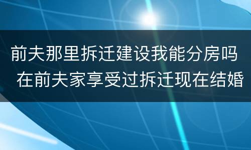 前夫那里拆迁建设我能分房吗 在前夫家享受过拆迁现在结婚了又要拆迁了还可以享受吗