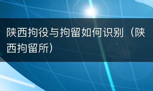陕西拘役与拘留如何识别（陕西拘留所）