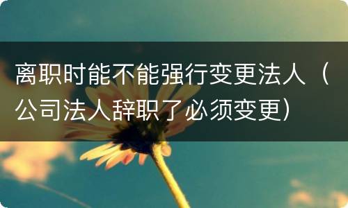 离职时能不能强行变更法人（公司法人辞职了必须变更）