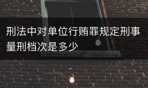 刑法中对单位行贿罪规定刑事量刑档次是多少