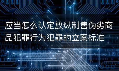 应当怎么认定放纵制售伪劣商品犯罪行为犯罪的立案标准