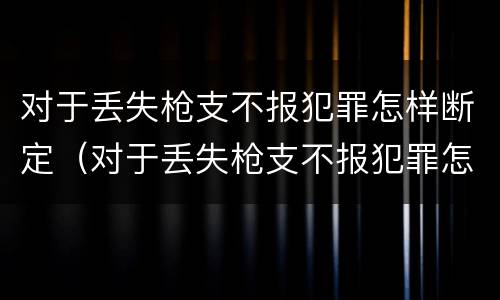 对于丢失枪支不报犯罪怎样断定（对于丢失枪支不报犯罪怎样断定案件）