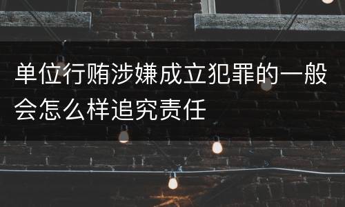 单位行贿涉嫌成立犯罪的一般会怎么样追究责任
