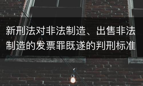 新刑法对非法制造、出售非法制造的发票罪既遂的判刑标准