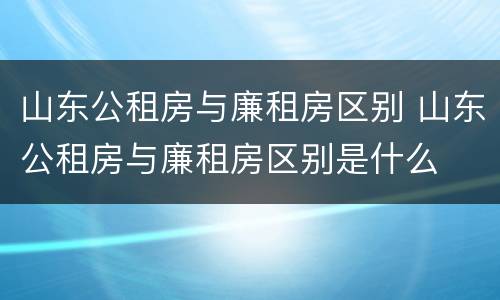 山东公租房与廉租房区别 山东公租房与廉租房区别是什么