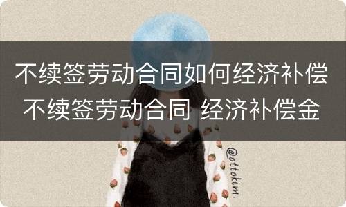 不续签劳动合同如何经济补偿 不续签劳动合同 经济补偿金