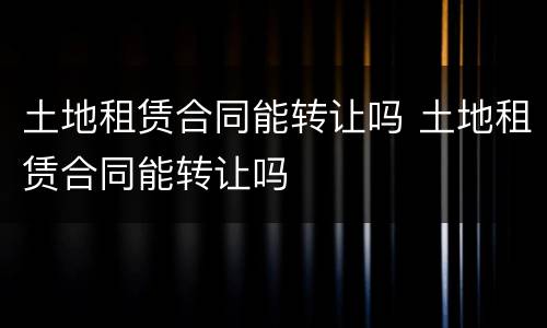 土地租赁合同能转让吗 土地租赁合同能转让吗