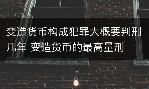 变造货币构成犯罪大概要判刑几年 变造货币的最高量刑