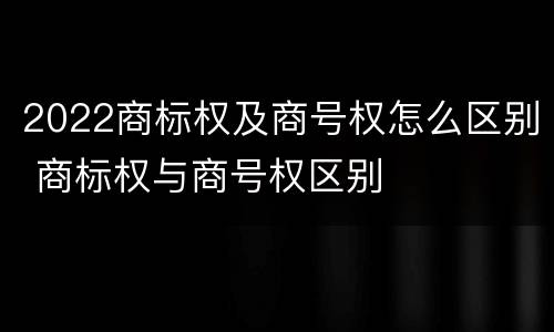 2022商标权及商号权怎么区别 商标权与商号权区别