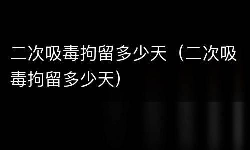 二次吸毒拘留多少天（二次吸毒拘留多少天）