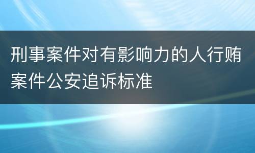 刑事案件对有影响力的人行贿案件公安追诉标准