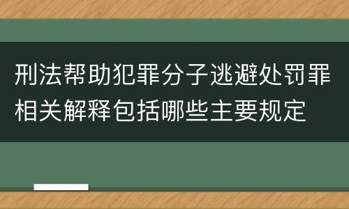 刑法帮助犯罪分子逃避处罚罪相关解释包括哪些主要规定