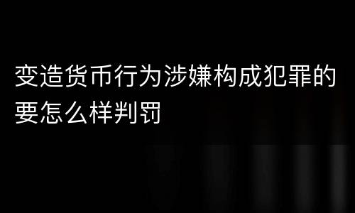 变造货币行为涉嫌构成犯罪的要怎么样判罚