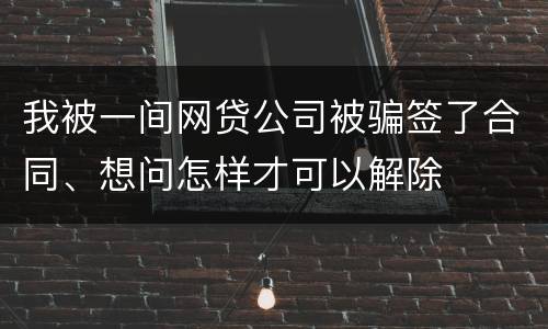 我被一间网贷公司被骗签了合同、想问怎样才可以解除
