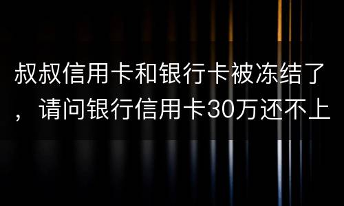 叔叔信用卡和银行卡被冻结了，请问银行信用卡30万还不上怎么办