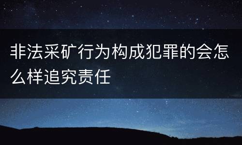 非法采矿行为构成犯罪的会怎么样追究责任