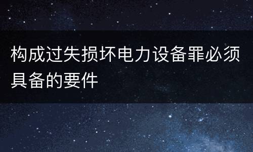 构成过失损坏电力设备罪必须具备的要件