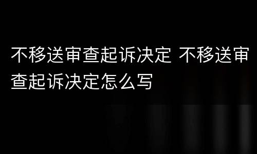 不移送审查起诉决定 不移送审查起诉决定怎么写