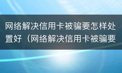 网络解决信用卡被骗要怎样处置好（网络解决信用卡被骗要怎样处置好呢）