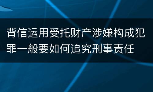 背信运用受托财产涉嫌构成犯罪一般要如何追究刑事责任