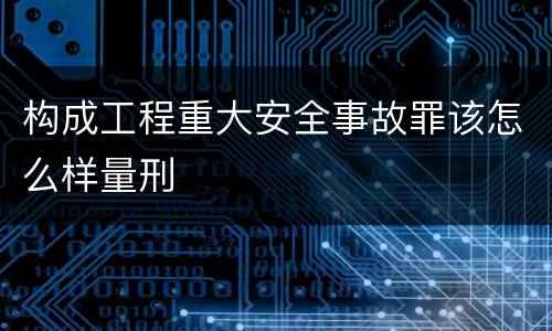 构成工程重大安全事故罪该怎么样量刑