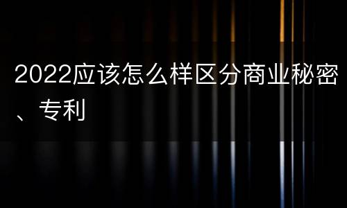 2022应该怎么样区分商业秘密、专利