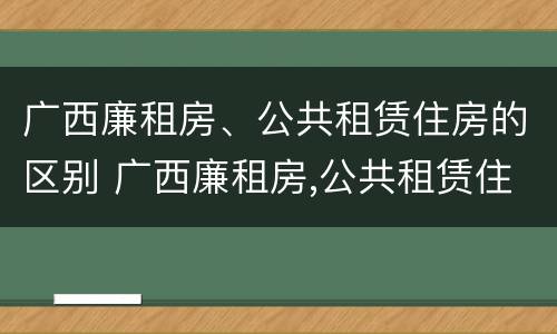 广西廉租房、公共租赁住房的区别 广西廉租房,公共租赁住房的区别是什么