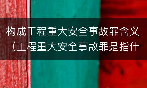 构成工程重大安全事故罪含义（工程重大安全事故罪是指什么）