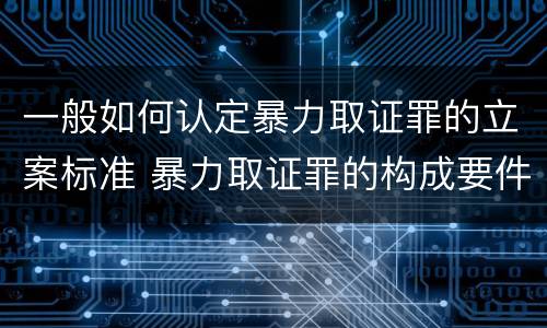 一般如何认定暴力取证罪的立案标准 暴力取证罪的构成要件