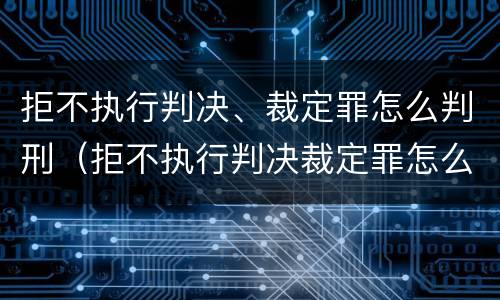 拒不执行判决、裁定罪怎么判刑（拒不执行判决裁定罪怎么量刑出来后怎么弄）