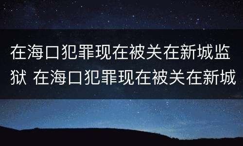 在海口犯罪现在被关在新城监狱 在海口犯罪现在被关在新城监狱怎么处理