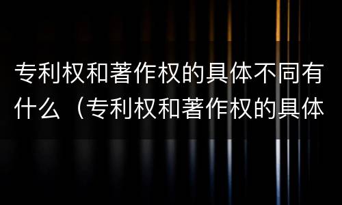 专利权和著作权的具体不同有什么（专利权和著作权的具体不同有什么特点）